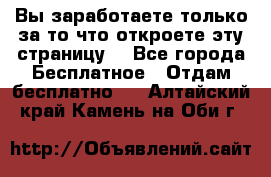 Вы заработаете только за то что откроете эту страницу. - Все города Бесплатное » Отдам бесплатно   . Алтайский край,Камень-на-Оби г.